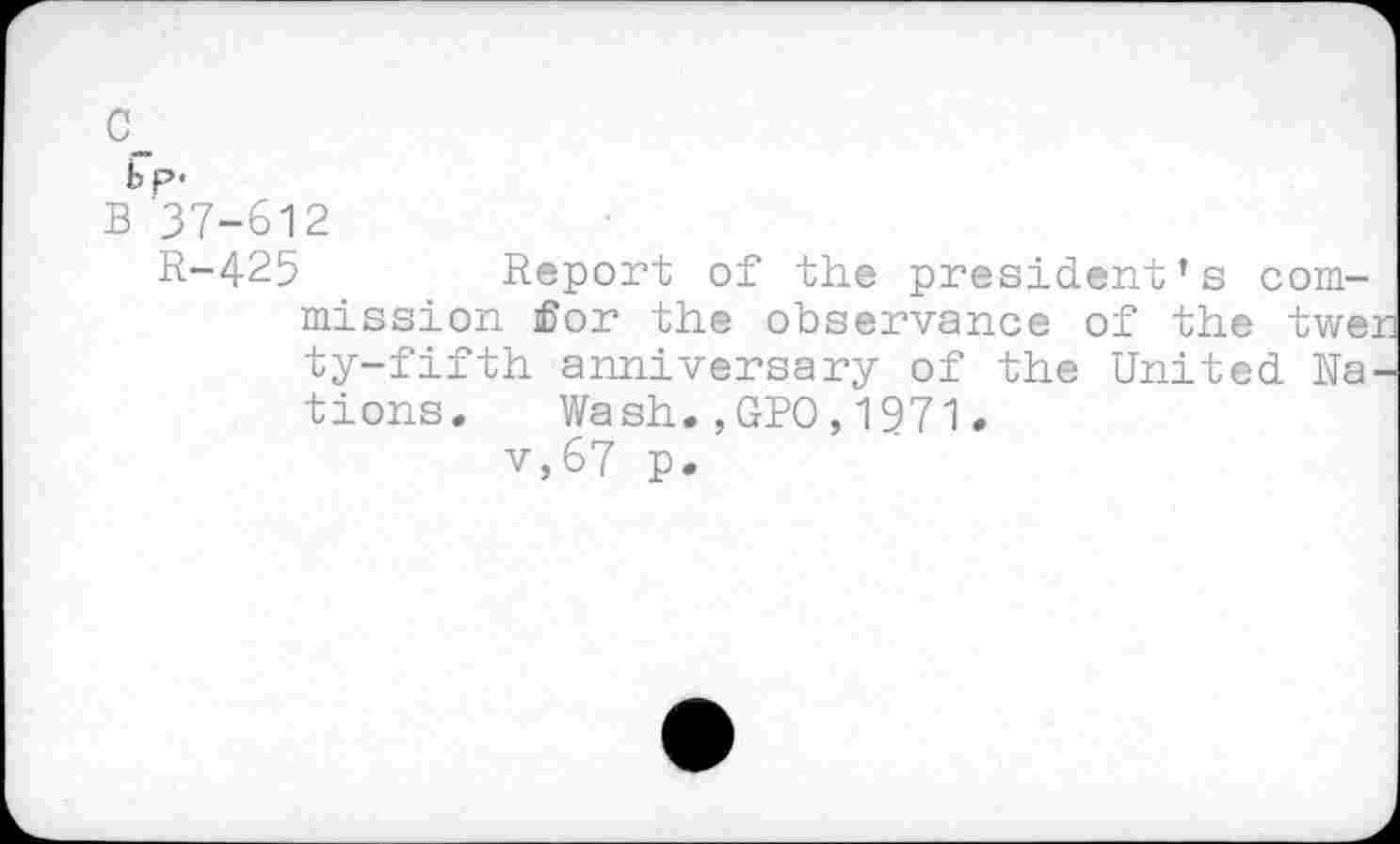 ﻿c_
bp-
B 37-612
R-425	Report of the president’s com-
mission for the observance of the twer ty-fifth anniversary of the United Rations. Wash.,GPO,1971.
v,67 p.